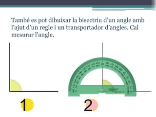 També es pot dibuixar la bisectriu d’un angle amb
l’ajut d’un regle i un transportador d’angles. Cal
mesurar l’angle.

1

2

 