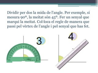 Dividir per dos la mida de l’angle. Per exemple, si
mesura 90º, la meitat són 45º. Fer un senyal que
marqui la meitat. Col·loca el regle de manera que
passi pel vèrtex de l’angle i pel senyal que has fet.

3

4

 