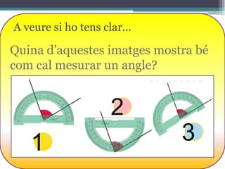 A veure si ho tens clar...

Quina d’aquestes imatges mostra bé
com cal mesurar un angle?

2

1

3

 