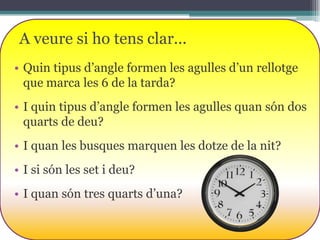 A veure si ho tens clar...
• Quin tipus d’angle formen les agulles d’un rellotge
que marca les 6 de la tarda?
• I quin tipus d’angle formen les agulles quan són dos
quarts de deu?
• I quan les busques marquen les dotze de la nit?

• I si són les set i deu?
• I quan són tres quarts d’una?

 