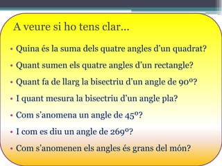 A veure si ho tens clar...
• Quina és la suma dels quatre angles d’un quadrat?
• Quant sumen els quatre angles d’un rectangle?
• Quant fa de llarg la bisectriu d’un angle de 90º?
• I quant mesura la bisectriu d’un angle pla?
• Com s’anomena un angle de 45º?
• I com es diu un angle de 269º?

• Com s’anomenen els angles és grans del món?

 