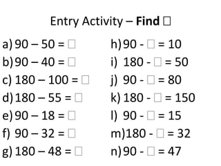 Entry Activity – Find 
a) 90 – 50 =      h)90 - = 10
b)90 – 40 =       i) 180 - = 50
c) 180 – 100 =    j) 90 - = 80
d)180 – 55 =      k) 180 - = 150
e) 90 – 18 =      l) 90 - = 15
f) 90 – 32 =      m)180 - = 32
g) 180 – 48 =     n)90 - = 47
 