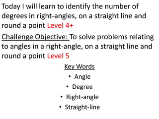 Today I will learn to identify the number of
degrees in right-angles, on a straight line and
round a point Level 4+
Challenge Objective: To solve problems relating
to angles in a right-angle, on a straight line and
round a point Level 5
                    Key Words
                      • Angle
                     • Degree
                  • Right-angle
                  • Straight-line
 