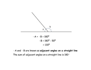 b
                           a


                  ∠A + ∠B = 180º
                        ∠B = 180º - 50º
                           = 130º

∠A and ∠B are known as adjacent angles on a straight line
The sum of adjacent angles on a straight line is 180º
 
