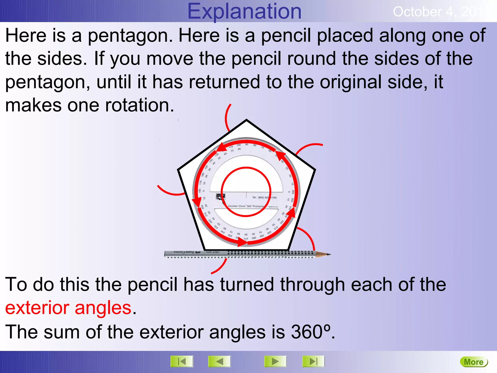 Explanation             October 4, 2012
Here is a pentagon. Here is a pencil placed along one of
the sides. If you move the pencil round the sides of the
pentagon, until it has returned to the original side, it
makes one rotation.




To do this the pencil has turned through each of the
exterior angles.
The sum of the exterior angles is 360º.
                                                       More
 