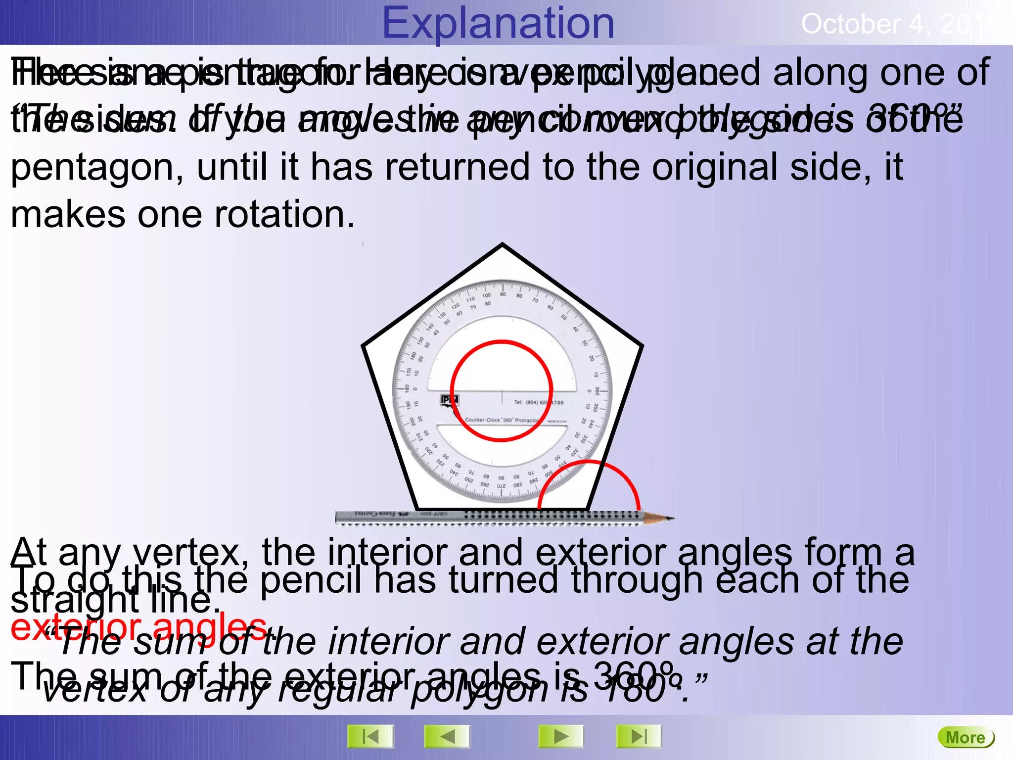 Explanation              October 4, 2012
Heresamepentagon. Hereconvex polygon. along one of
The is a is true for any is a pencil placed
“The sum If the move in pencil round the sides of the
the sides. of you anglesthe any convex polygon is 360º”
pentagon, until it has returned to the original side, it
makes one rotation.




At any vertex, the interior and exterior angles form a
To do this the pencil has turned through each of the
straight line.
exterior angles. interior and exterior angles at the
  “The sum of the
The sumof any regular polygon is 360º.
  vertex of the exterior angles is 180º.”
                                                         More
                                                         Next
 