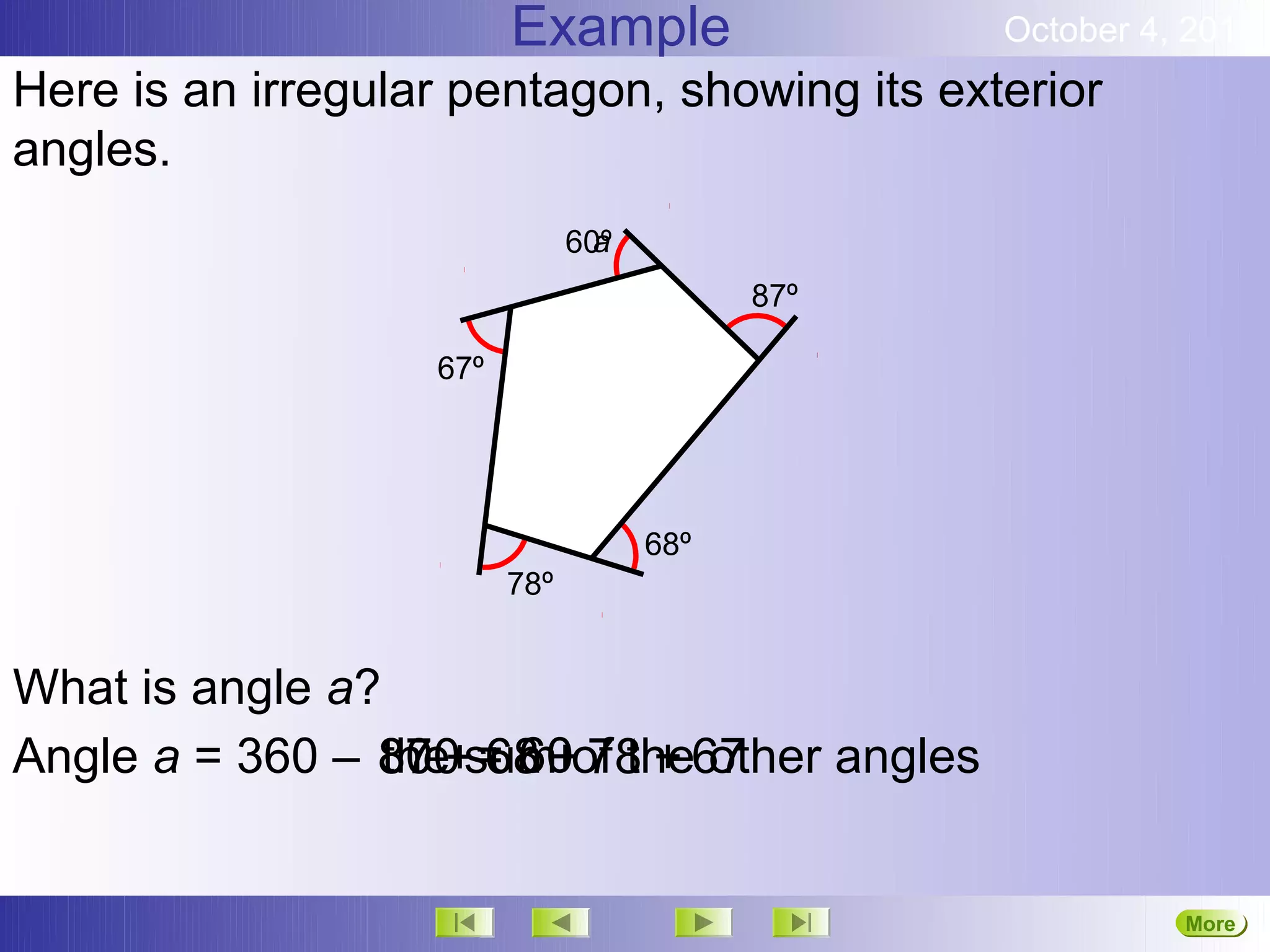Example                 October 4, 2012
Here is an irregular pentagon, showing its exterior
angles.
                                 a
                               60º
                                           87º

                   67º




                                     68º
                         78º


What is angle a?
Angle a = 360 – 87 += 60of the67
                300 sum+ 78 + other angles
                 the 68


                                                           More
                                                           Next
 