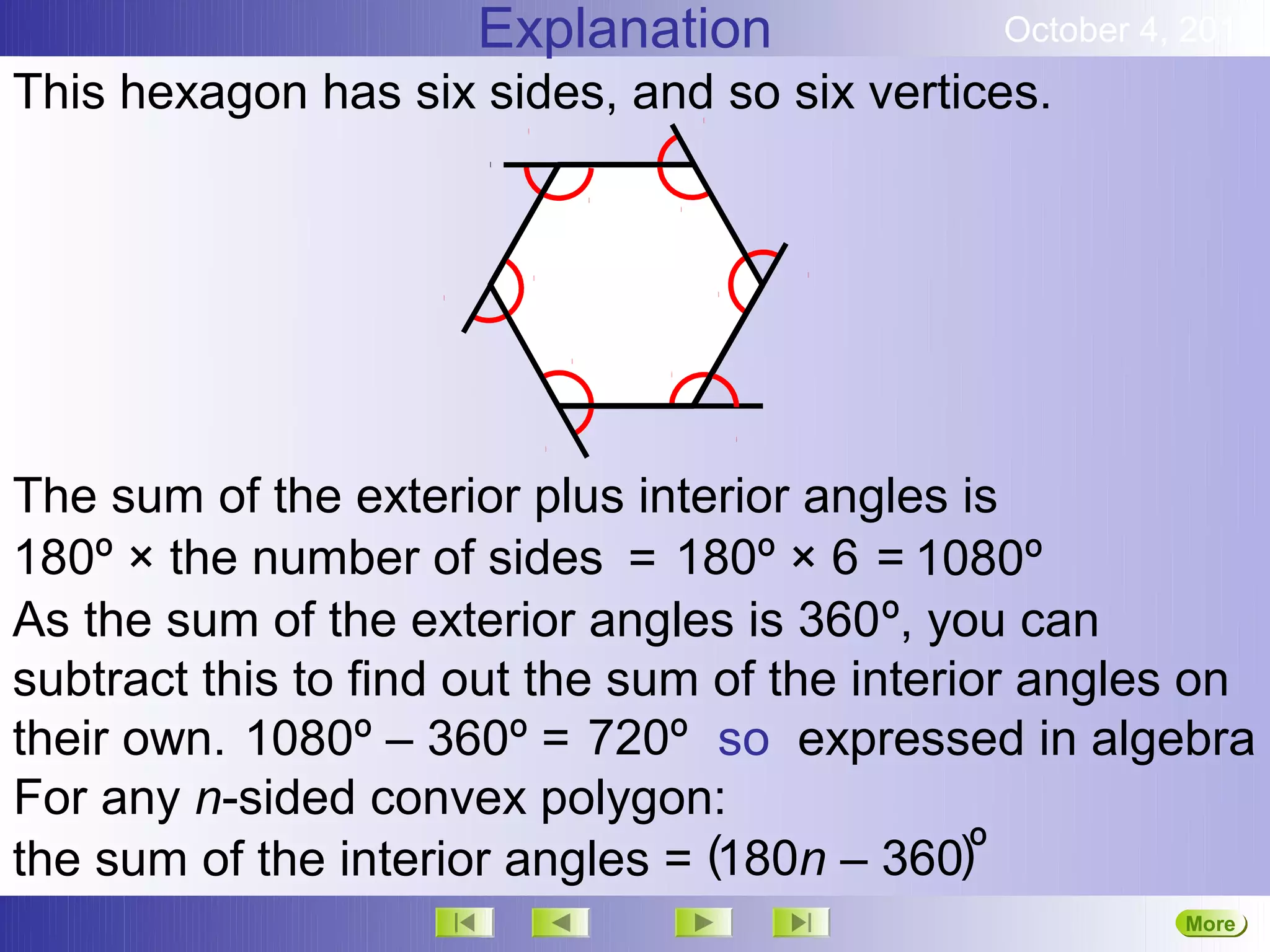 Explanation              October 4, 2012
This hexagon has six sides, and so six vertices.




The sum of the exterior plus interior angles is
180º × the number of sides = 180º × 6 = 1080º
As the sum of the exterior angles is 360º, you can
subtract this to find out the sum of the interior angles on
their own. 1080º – 360º = 720º so expressed in algebra
For any n-sided convex polygon:
the sum of the interior angles = (180n – 360)º
                                                         More
                                                         Next
 