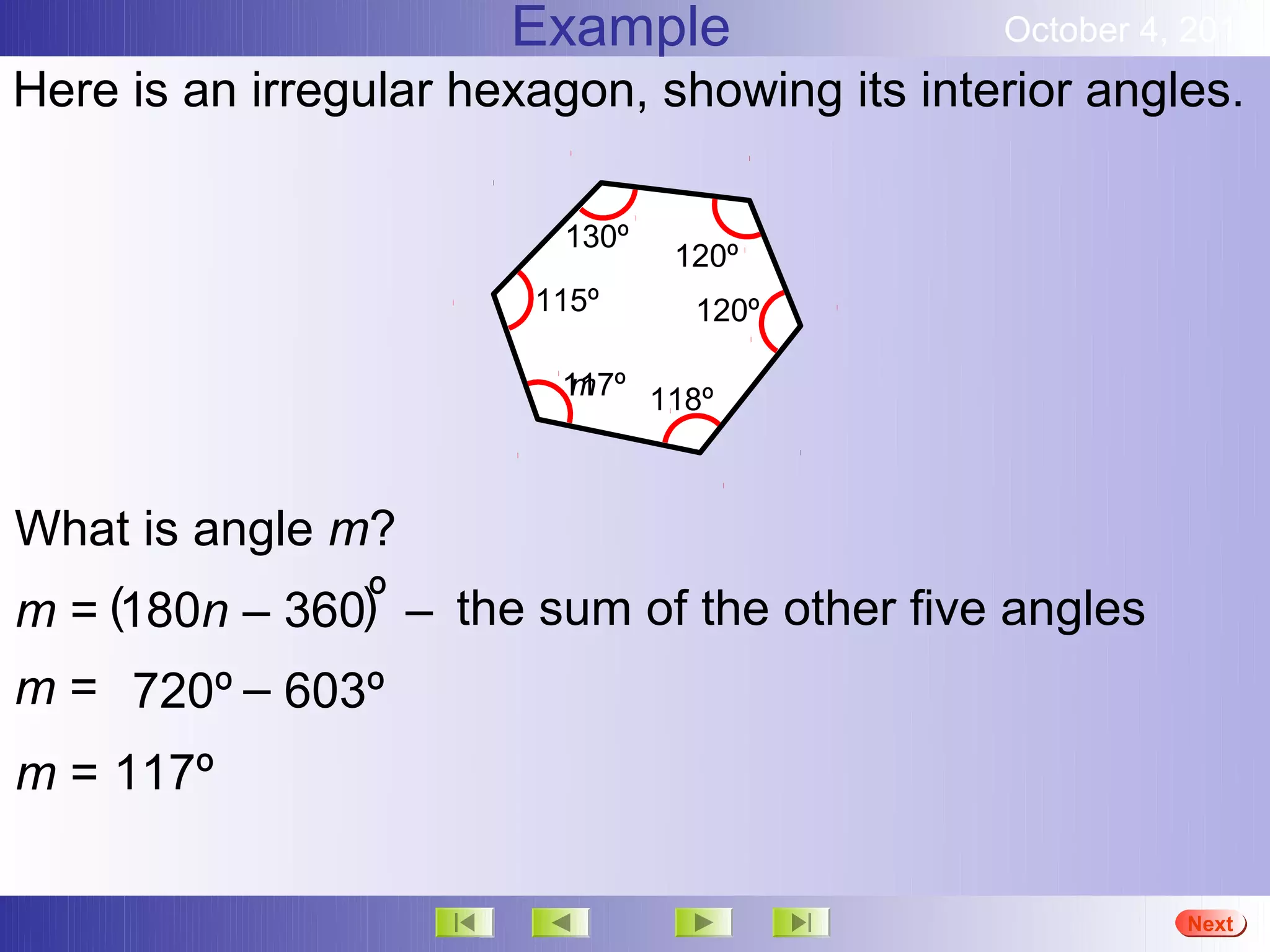 Example                October 4, 2012
Here is an irregular hexagon, showing its interior angles.

                         130º
                                120º
                        115º     120º

                         117º 118º
                         m



What is angle m?
m = (180n – 360)º – the sum of the other five angles
m = 720º – 603º
m = 117º

                                                        More
                                                        Next
                                                        End
 