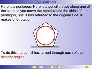 Explanation             October 4, 2012
Here is a pentagon. Here is a pencil placed along one of
the sides. If you move the pencil round the sides of the
pentagon, until it has returned to the original side, it
makes one rotation.




To do this the pencil has turned through each of the
exterior angles.

                                                       More
                                                       Next
 