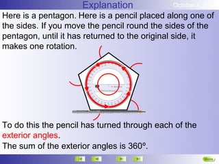 Explanation             October 4, 2012
Here is a pentagon. Here is a pencil placed along one of
the sides. If you move the pencil round the sides of the
pentagon, until it has returned to the original side, it
makes one rotation.




To do this the pencil has turned through each of the
exterior angles.
The sum of the exterior angles is 360º.
                                                       More
 