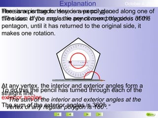Explanation              October 4, 2012
Heresamepentagon. Hereconvex polygon. along one of
The is a is true for any is a pencil placed
“The sum If the move in pencil round the sides of the
the sides. of you anglesthe any convex polygon is 360º”
pentagon, until it has returned to the original side, it
makes one rotation.




At any vertex, the interior and exterior angles form a
To do this the pencil has turned through each of the
straight line.
exterior angles. interior and exterior angles at the
  “The sum of the
The sumof any regular polygon is 360º.
  vertex of the exterior angles is 180º.”
                                                         More
                                                         Next
 