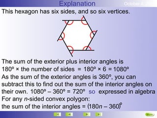 Explanation              October 4, 2012
This hexagon has six sides, and so six vertices.




The sum of the exterior plus interior angles is
180º × the number of sides = 180º × 6 = 1080º
As the sum of the exterior angles is 360º, you can
subtract this to find out the sum of the interior angles on
their own. 1080º – 360º = 720º so expressed in algebra
For any n-sided convex polygon:
the sum of the interior angles = (180n – 360)º
                                                         More
                                                         Next
 