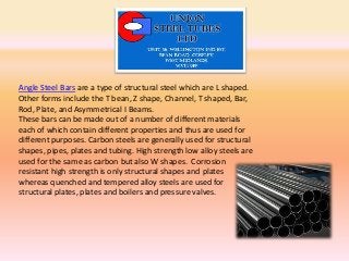 Angle Steel Bars are a type of structural steel which are L shaped.
Other forms include the T bean, Z shape, Channel, T shaped, Bar,
Rod, Plate, and Asymmetrical I Beams.
These bars can be made out of a number of different materials
each of which contain different properties and thus are used for
different purposes. Carbon steels are generally used for structural
shapes, pipes, plates and tubing. High strength low alloy steels are
used for the same as carbon but also W shapes. Corrosion
resistant high strength is only structural shapes and plates
whereas quenched and tempered alloy steels are used for
structural plates, plates and boilers and pressure valves.
 