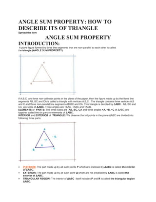 ANGLE SUM PROPERTY: HOW TO
DESCRIBE ITS OF TRIANGLE
Spread the love
ANGLE SUM PROPERTY
INTRODUCTION:
A plane figure formed by three line segments that are non-parallel to each other is called
the triangle.(ANGLE SUM PROPERTY)
If A,B,C are three non-collinear points in the plane of the paper, then the figure made up by the three line
segments AB, BC and CA is called a triangle with vertices A,B,C. The triangle contains three vertices A,B
and C and three non-parallel line segments AB,BC and CA. This triangle is denoted by ΔABC. AB, BC and
CA are sides of ΔABC. Three angles are ˂BAC, <ABC and <ACB.
ELEMENTS or PARTS: The three sides are AB, BC, CA and three angles <A, <B, <C of ΔABC are
together called the six parts or elements of ΔABC.
INTERIOR and EXTERIOR of TRIANGLE: We observe that all points in the plane ΔABC are divided into
following three parts:
 INTERIOR: The part made up by all such points P which are enclosed by ΔABC is called the interior
of ΔABC.
 EXTERIOR: The part made up by all such point Q which are not enclosed by ΔABC is called the
exterior of ΔABC.
 TRIANGULAR REGION: The interior of ΔABC itself includes P and R is called the triangular region
ΔABC.
 