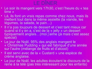 LE DÎNER Le soir ils mangent vers 17h30, c’est l’heure du « tea time » Là, ils font un vrais repas comme chez nous, mais ils mettent tout dans la même assiette (la viande, les légumes, la salade, le pain…) Il n’a pas toujours de dessert et c’est tant mieux car quand si il y en a, c’est de la « jelly » un dessert typiquement anglais…(moi j’aime çà mais c’est assez spécial) Le jour de Noël, 95% des anglais mangent le « Christmas Pudding » qui est fabriqué d’une année sur l’autre (mélange de fruits et d’alcool) Il est servi avec de la « Custard » une espèce de crème anglaise. Le jour de Noël, les adultes écoutent le discours de la reine à la télé (pas très intéressant pour les enfants) 