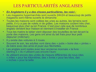LES PARTICULARITÉS ANGLAISES En Angleterre il y a des choses particulières, les voici : Les magasins hypermarchés sont ouverts 24h/24 et beaucoup de petits magasins sont même ouverts le dimanche Toutes les maisons sont collées les unes au autres, les terrains sont petits, il n’y a pas de volets ni de grilles. Les maisons coûtent très cher, beaucoup plus cher qu’en France. C’est pour cela que de nombreux anglais vendent leur maison et viennent s’installer en France Tous les matins le laitier vient déposer des bouteilles de lait devant la porte des maisons. Les gens ont ainsi du lait frais pour leur petit déjeuner (milkman) Il y existe des voitures à 3 roues. Souvent le soir, les adultes vont dans des « pubs » boire des « pintes » de bière avec des amis et jouer aux fléchettes. Les anglais sont restés avec leur ancienne monnaie « la livre sterling £ » ils n’utilisent pas encore l’euro Ils utilisent encore des unités de mesure différentes de nous (des « miles » pour les kilomètres, des « livres » pour les kilos, des « inches » pour la taille 