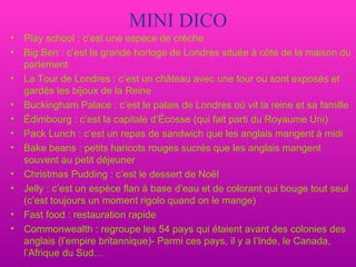 MINI DICO Play school : c’est une espèce de crèche Big Ben : c’est la grande horloge de Londres située à côté de la maison du parlement La Tour de Londres : c’est un château avec une tour ou sont exposés et gardés les bijoux de la Reine Buckingham Palace : c’est le palais de Londres où vit la reine et sa famille Édimbourg : c’est la capitale d’Écosse (qui fait parti du Royaume Uni) Pack Lunch : c’est un repas de sandwich que les anglais mangent à midi Bake beans : petits haricots rouges sucrés que les anglais mangent souvent au petit déjeuner Christmas Pudding : c’est le dessert de Noël Jelly : c’est un espèce flan à base d’eau et de colorant qui bouge tout seul (c’est toujours un moment rigolo quand on le mange) Fast food : restauration rapide Commonwealth : regroupe les 54 pays qui étaient avant des colonies des anglais (l’empire britannique)- Parmi ces pays, il y a l’Inde, le Canada, l’Afrique du Sud…  