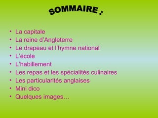 La capitale  La reine d’Angleterre Le drapeau et l’hymne national L’école L’habillement Les repas et les spécialités culinaires Les particularités anglaises Mini dico Quelques images… SOMMAIRE : 