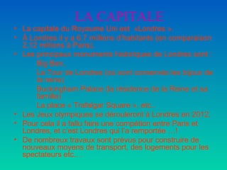 LA CAPITALE La capitale du Royaume Uni est  «Londres ». À Londres il y a 6,7 millions d’habitants (en comparaison 2.12 millions à Paris). Les principaux monuments historiques de Londres sont : Big Ben,  La Tour de Londres (où sont conservés les bijoux de  la reine) Buckingham Palace (la résidence de la Reine et sa  famille) La place « Trafalgar Square », etc..  Les Jeux olympiques se dérouleront à Londres en 2012. Pour cela il a fallu faire une compétion entre Paris et Londres, et c’est Londres qui l’a remportée …! De nombreux travaux sont prévus pour construire de nouveaux moyens de transport, des logements pour les spectateurs etc.. . 