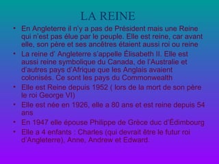LA REINE   En Angleterre il n’y a pas de Président mais une Reine qui n’est pas élue par le peuple. Elle est reine, car avant elle, son père et ses ancêtres étaient aussi roi ou reine La reine d’ Angleterre s’appelle Élisabeth II. Elle est aussi reine symbolique du Canada, de l’Australie et d’autres pays d’Afrique que les Anglais avaient colonisés. Ce sont les pays du Commonwealth Elle est Reine depuis 1952 ( lors de la mort de son père le roi George VI) Elle est née en 1926, elle a 80 ans et est reine depuis 54 ans En 1947 elle épouse Philippe de Grèce duc d’Édimbourg  Elle a 4 enfants : Charles (qui devrait être le futur roi d’Angleterre), Anne, Andrew et Edward. 