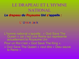 LE DRAPEAU ET L’HYMNE NATIONAL Le   drapeau   du   Royaume   Uni   s’ appelle   :   L’   U n i o n   J a c k  L’hymne national s’appelle : « God Save The Queen » car c’est une Reine qui représente actuellement le Royaume Uni . Pour un Roi c’est « God Save The King ». « God Save The Queen » veut dire « Dieu sauve la Reine » 