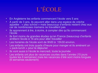 L’ÉCOLE En Angleterre les enfants commencent l’école vers 5 ans  A partir de 3 ans, ils peuvent aller dans une espèce de crèche appelée : « play school » mais beaucoup d’enfants restent chez eux car de nombreuses mamans ne travaillent pas Ils apprennent à lire, à écrire, à compter dès qu’ils commencent l’école  Ils font moins de grandes études qu’en France (beaucoup d’enfants arrêtent l’école à 16 ans pour aller travailler Les horaires de l’école sont de 9h00 à  15h30 environ. Les enfants ont trois quarts d’heure pour manger et ils amènent un « pack-lunch » pour le déjeuner Ils vont aussi à l’école le mercredi, toute la journée Les enfants ont plus de vacances courtes dans l’année (15 jours toutes les 6 semaines) mais les vacances d’été sont moins longues (6 semaines seulement)  