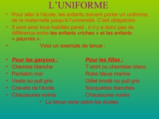 L’UNIFORME Pour aller à l’école, les enfants doivent porter un uniforme, de la maternelle jusqu’à l’université. C’est obligatoire. Il sont ainsi tous habillés pareil . Il n’y a donc pas de différence entre   les enfants «riches » et les enfants « pauvres ». Voici un exemple de tenue : Pour les garçons : Pour les filles : Chemise blanche T-shirt ou chemisier blanc Pantalon noir Robe bleue marine Veste ou pull gris Gillet brodé ou pull gris  Cravate de l’école Socquettes blanches Chaussures noires Chaussures noires La tenue varie selon les écoles 