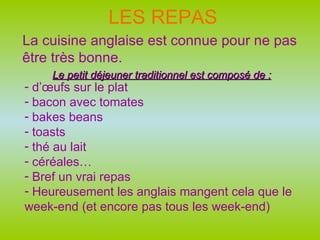 LES REPAS La cuisine anglaise est connue pour ne pas être très bonne. Le petit déjeuner traditionnel est composé de : d’œufs sur le plat bacon avec tomates bakes beans toasts thé au lait céréales… Bref un vrai repas Heureusement les anglais mangent cela que le week-end (et encore pas tous les week-end) 