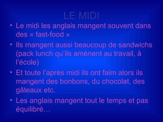 LE MIDI Le midi les anglais mangent souvent dans des « fast-food » Ils mangent aussi beaucoup de sandwichs (pack lunch qu’ils amènent au travail, à l’école) Et toute l’après midi ils ont faim alors ils mangent des bonbons, du chocolat, des gâteaux etc. Les anglais mangent tout le temps et pas équilibré… 