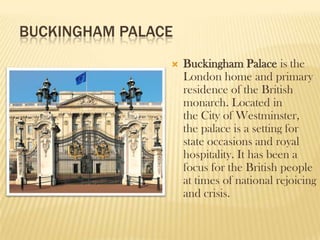 BUCKINGHAM PALACE,[object Object],Buckingham Palace is the London home and primary residence of theBritish monarch. Located in the City of Westminster, the palace is a setting for state occasions and royal hospitality. It has been a focus for the British people at times of national rejoicing and crisis.,[object Object]