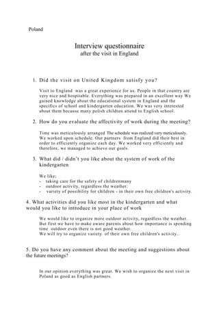 Poland
Interview questionnaire
after the visit in England
1. Did the visit on United Kingdom satisfy you?
Visit to England was a great experience for us. People in that country are
very nice and hospitable. Everything was prepared in an excellent way We
gained knowledge about the educational system in England and the
specifics of school and kindergarten education. We was very interested
about them because many polish children attend to English school.
2. How do you evaluate the affectivity of work during the meeting?
Time was meticulously arranged The schedule was realized very meticulously.
We worked upon schedule. Our partners from England did their best in
order to efficiently organize each day. We worked very efficiently and
therefore, we managed to achieve our goals.
3. What did / didn’t you like about the system of work of the
kindergarten
We like;
- taking care for the safety of childrenmany
- outdoor activity, regardless the weather.
- variety of possibility for children - in their own free children's activity.
4. What activities did you like most in the kindergarten and what
would you like to introduce in your place of work
We would like to organize more outdoor activity, regardless the weather.
But first we have to make aware parents about how importance is spending
time outdoor even there is not good weather.
We will try to organize variety of their own free children's activity..
5. Do you have any comment about the meeting and suggestions about
the future meetings?
In our opinion everything was great. We wish to organize the next visit in
Poland as good as English partners.
 