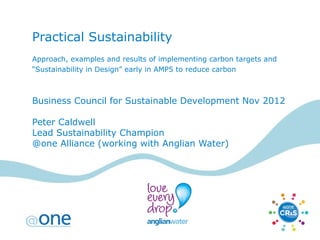 Practical Sustainability
Approach, examples and results of implementing carbon targets and
“Sustainability in Design” early in AMP5 to reduce carbon



Business Council for Sustainable Development Nov 2012

Peter Caldwell
Lead Sustainability Champion
@one Alliance (working with Anglian Water)
 