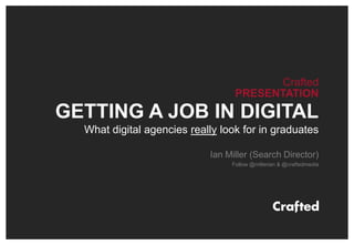 Crafted
PRESENTATION
GETTING A JOB IN DIGITAL
What digital agencies really look for in graduates
Ian Miller (Search Director)
Follow @millerian & @craftedmedia
 