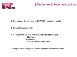 Challenges & Recommendations 
 Story board the full scheme BEFORE you start to build it 
 Check IT requirements 
 Consider the full cost implications before starting out 
- Hardware 
- Software 
- Set-up Expertise and Time 
 Do you have an organisation with people willing to change?! 
 