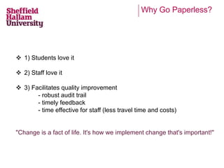 Why Go Paperless? 
 1) Students love it 
 2) Staff love it 
 3) Facilitates quality improvement 
- robust audit trail 
- timely feedback 
- time effective for staff (less travel time and costs) 
"Change is a fact of life. It's how we implement change that's important!" 
