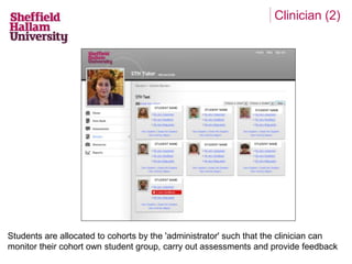 Clinician (2) 
STUDENT NAME 
STUDENT NAME 
STUDENT NAME 
STUDENT NAME STUDENT NAME STUDENT NAME 
STUDENT NAME 
Students are allocated to cohorts by the 'administrator' such that the clinician can 
monitor their cohort own student group, carry out assessments and provide feedback 
 