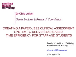 Dr Chris Wright 
Senior Lecturer & Research Coordinator 
CREATING A PAPER-LESS CLINICAL ASSESSMENT 
SYSTEM TO DELIVER INCREASED 
TIME EFFICIENCY FOR STAFF AND STUDENTS 
Faculty of Health and Wellbeing 
Robert Winston Building 
chris.wright@shu.ac.uk 
0114 225 5488 
 
