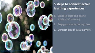 5	steps	to	connect	active	
learning	experiences
1. Blend	in-class	and	online	
‘coalesced’	learning
2. Engage	students	during	class
3. Connect	out-of-class	learners
This work is licensed under a Creative Commons Attribution-NonCommercial-
ShareAlike 4.0 International License.
 