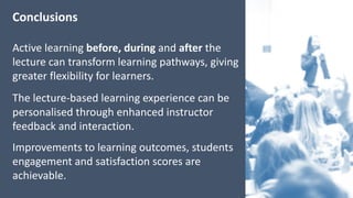 Conclusions
Active	learning	before,	during	and after	the	
lecture	can	transform	learning	pathways,	giving	
greater	flexibility	for	learners.
The	lecture-based	learning	experience	can	be	
personalised	through	enhanced	instructor	
feedback	and	interaction.
Improvements	to	learning	outcomes,	students	
engagement	and	satisfaction	scores	are	
achievable.	
 