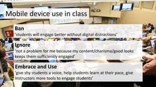 Mobile	device	use	in	class
Ban
‘students	will	engage	better	without	digital	distractions’
Ignore	
‘not	a	problem	for	me	because	my	content/charisma/good	looks	
keeps	them	sufficiently	engaged’
Embrace	and	Use
‘give	shy	students	a	voice,	help	students	learn	at	their	pace,	give	
instructors	more	tools	to	engage	students’
 