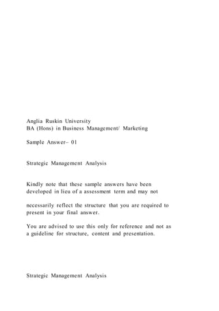 Anglia Ruskin University
BA (Hons) in Business Management/ Marketing
Sample Answer– 01
Strategic Management Analysis
Kindly note that these sample answers have been
developed in lieu of a assessment term and may not
necessarily reflect the structure that you are required to
present in your final answer.
You are advised to use this only for reference and not as
a guideline for structure, content and presentation.
Strategic Management Analysis
 