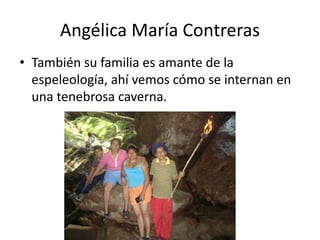 Angélica María Contreras
• También su familia es amante de la
espeleología, ahí vemos cómo se internan en
una tenebrosa caverna.

 