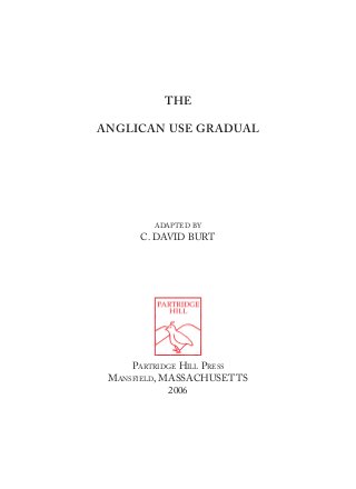THE

ANGLICAN USE GRADUAL




        ADAPTED BY
      C. DAVID BURT




     PARTRIDGE HILL PRESS
 MANSFIELD, MASSACHUSETTS
             2006
 