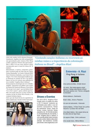 como rock, samba e até la chanson française. 
Atualmente, Angélica tem sido acompanhada nas apresentações pelos músicos Chico Merg (violão e guitarra) e Denner Zica (percussão). 
Mas a idéia é de que mais músicos sejam incorporados para a turnê de shows de “À italiana”. 
Mensalmente, a cantora, compositor, jornalista e escritora pode ser vista com seu “Sarau Poetas Iluminadas” no Centro Cultural CEEE Erico Veríssimo (Andradas, 1123, Centro Porto Alegre). No evento, homenageia mulheres que se destacam no mundo da arte e da cultura. Quem vai leva de cortesia uma palhinha do novo trabalho “Angélica Rizzi à Italiana”. 
Numa pequena amostragem do novo trabalho Angélica apresentou em público uma versão do clássico de Vinicius de Moraes e Tom Jobim “Eu sei que vou te amar”, que em italiano ficou “Io so che ti amero”, quem conferiu aprovou. Mas vem muito mais por aí como versões de canções do Rei do Rock Elvis Presley e do conjunto britânico Queen. 
Claro que não ficará de fora do repertório de shows aquela que é um dos nomes mais populares da música Pop italiana no mundo 
“Cantando canções italianas eu reverencio as minhas raízes e a importância da colonização italiana no Brasil” - Angélica Rizzi 
Ping-Pong à italiana 
Uma cantora da Itália...Ornella Vanoni 
Um verso...Non basta appena vivere/ abbiamo l´obbligo della felicità (A.Rizzi) 
Não basta apenas viver / Temos a obrigação da felicidade 
Música italiana é...Sentimento 
Brasil x Itália...Amore x Passione 
Um som de instrumento...Violoncelo 
Cinema italiano...”A Terra Treme” de Luchino Visconti e “La Dolce Vita” de Fellini 
Uma ditado italiano...Non essere farina da far ostie (não ser trigo limpo) 
Um sapore d´Italia...Vinho Lambrusco 
Uma canção típica...Mérica Mérica 
Entrevista - A. Rizzi 
Angélica Rizzi clicada em movimento. 
Pg 2 Corriere Setembro 2011 
Laura Pausini que faz show no Brasil ano que vem 
Shows e Eventos 
Em 2011-2012, Angélica Rizzi investe forte no projeto de show e CD “À italiana”, podendo ser contratada para soltar a voz em eventos coorporativos, festas de casamento, feiras, casas de shows, clubes, festivais, festas populares, etc. Em formato acústico ou acompanhada de uma banda, o show “Angélica Rizzi à italiana” é uma grande pedida neste momento em que a cultura italiana volta a atrair atenção dos brasileiros. Contato para shows: www.angelicarizzi.com 