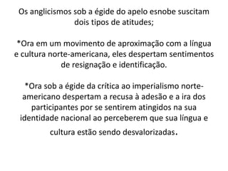 Os anglicismos sob a égide do apelo esnobe suscitam
dois tipos de atitudes;
*Ora em um movimento de aproximação com a língua
e cultura norte-americana, eles despertam sentimentos
de resignação e identificação.
*Ora sob a égide da crítica ao imperialismo norte-
americano despertam a recusa à adesão e a ira dos
participantes por se sentirem atingidos na sua
identidade nacional ao perceberem que sua língua e
cultura estão sendo desvalorizadas.
 