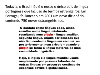Todavia, o Brasil não é o nosso o único país de língua
portuguesa que faz uso de termos estrangeiros. Em
Portugal, foi lançado em 2001 um novo dicionário
contendo 750 novos estrangeirismos.
O contato entre línguas pode, ainda,
resultar numa língua misturada
resultando num pidgin – língua auxiliar,
segunda língua, criada por pessoas que
não têm nenhuma língua em comum ou
posteriormente, num crioulo – quando o
pidgin se torna a língua materna de uma
comunidade linguística.
Hoje, o inglês é a língua mundial usada
amplamente por pessoas falantes de
outras línguas em processo contínuo de
expansão devido à globalização.
 