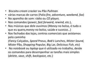 • Biscoito cream cracker ou Pão Pullman
• várias marcas de carros (Palio fire, adventure, weekend, fox)
• No aparelho de som: rádio ou CD player,
• Nos comandos (power, fast forward, rewind, etc.),
• Nas músicas que dele ouvimos (Money no bolso, é tudo o
que eu quero,money no bolso, saúde e sucesso…)
• Nas fachadas das lojas, centros comerciais que avistamos
pelo caminho
(Fancy Calçados, Speed Pneus, Bob’s Lanches, Mister Sound,
Mister Pão, Shopping Popular, Big Lar, Delicious Fish, etc)
• No notebook ou laptop que é utilizado no trabalho, desde
os comandos para desempenhar as tarefas mais simples
(delete, save, shift, backspace, etc.)
 
