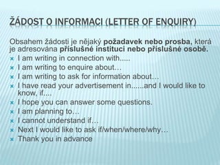 ŽÁDOST O INFORMACI (LETTER OF ENQUIRY)
Obsahem žádosti je nějaký požadavek nebo prosba, která
je adresována příslušné instituci nebo příslušné osobě.
 I am writing in connection with.....
 I am writing to enquire about…
 I am writing to ask for information about…
 I have read your advertisement in......and I would like to
know, if....
 I hope you can answer some questions.
 I am planning to…
 I cannot understand if…
 Next I would like to ask if/when/where/why…
 Thank you in advance
 