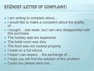 STÍŽNOST (LETTER OF COMPLAINT)
 I am writing to complain about....
 I would like to make a complaint about the quality
of…
 I bought….last week, but I am very disappointed with
this purchase.
 The holiday was too expensive
 The hotel room was dirty
 The food was not cooked properly.
 I insist on a full refund.
 I hope I can expect….the exchange of…
 I hope you will find the solution of this problem.
 Could you please send me….
 